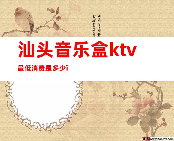 汕头音乐盒ktv最低消费是多少(汕头音乐盒ktv最低消费是多少)