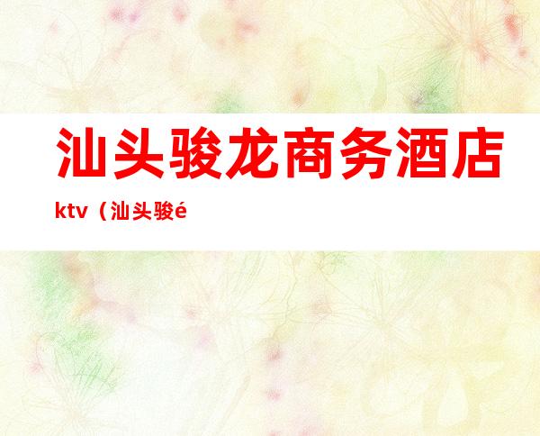 汕头骏龙商务酒店ktv(汕头骏龙商务酒店kT√)