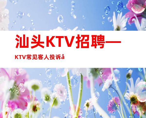 汕头KTV招聘—KTV常见客人投诉如何处理?提问与答复大全
