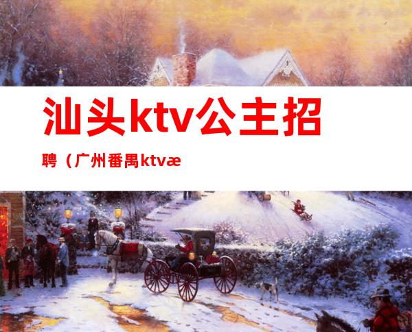 汕头ktv公主招聘(广州番禺ktv招聘公主)