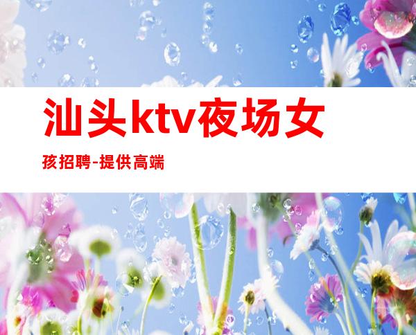 汕头ktv夜场女孩招聘-提供高端公寓住宿