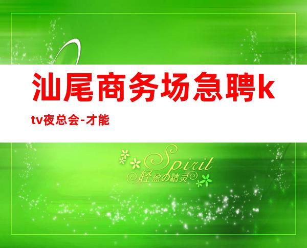 汕尾商务场急聘ktv夜总会-才能得到你想要的