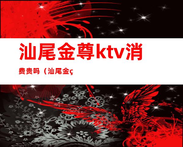 汕尾金尊ktv消费贵吗(汕尾金煌ktv)