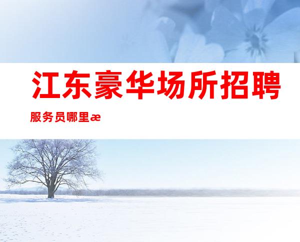 江东豪华场所招聘服务员/哪里有12场/期待你的联系