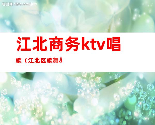 江北商务ktv唱歌(江北区歌舞厅)