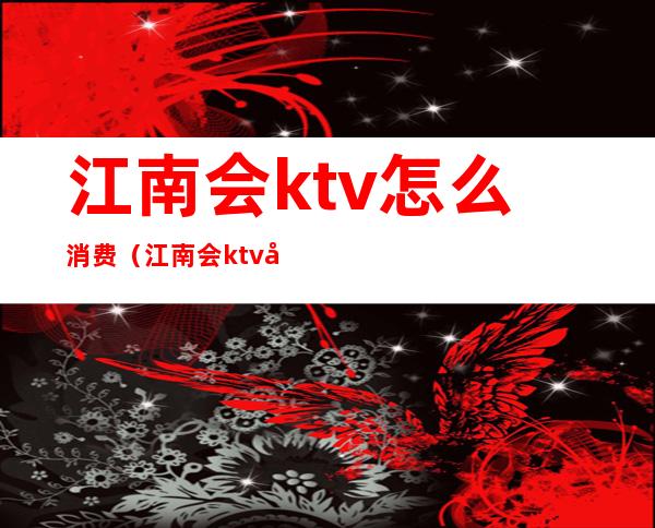 江南会ktv怎么消费(江南会ktv地址在哪里)