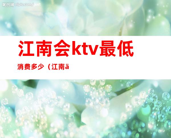 江南会ktv最低消费多少（江南会ktv价目表）