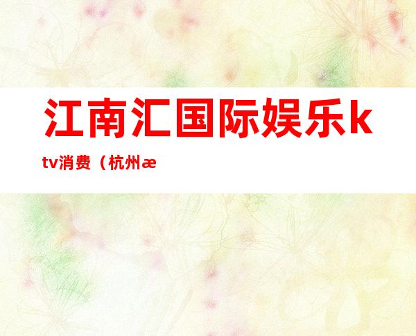 江南汇国际娱乐ktv消费(杭州江南汇国际娱乐KTV)