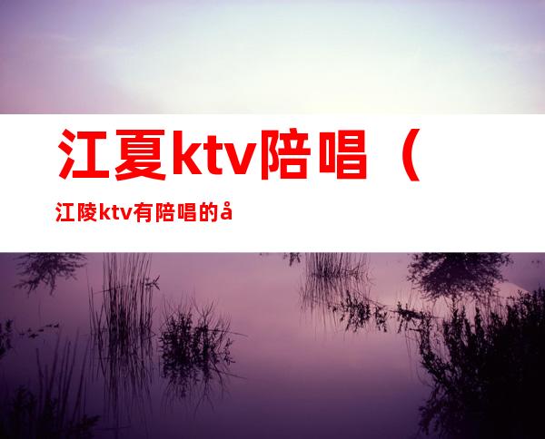 江夏ktv陪唱(江陵ktv有陪唱的吗?)
