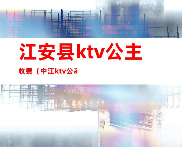 江安县ktv公主收费(中江ktv公主多少钱)