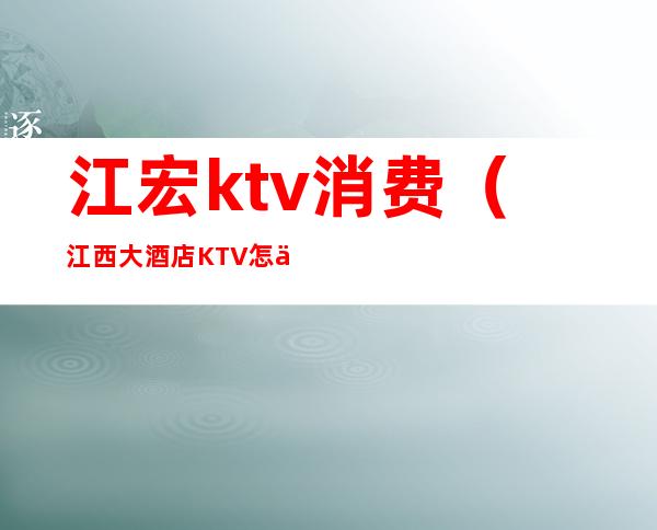 江宏ktv消费(江西大酒店KTV怎么样)