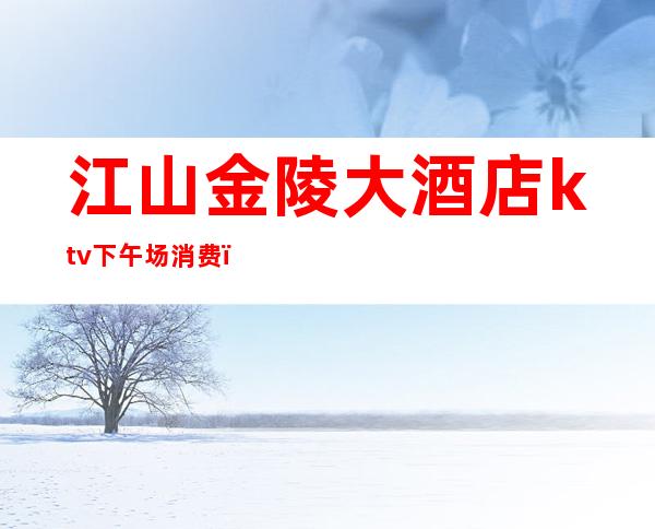 江山金陵大酒店ktv下午场消费(重庆金陵大饭店KTV)