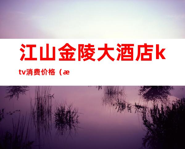 江山金陵大酒店ktv消费价格(江山国际大酒店ktv)