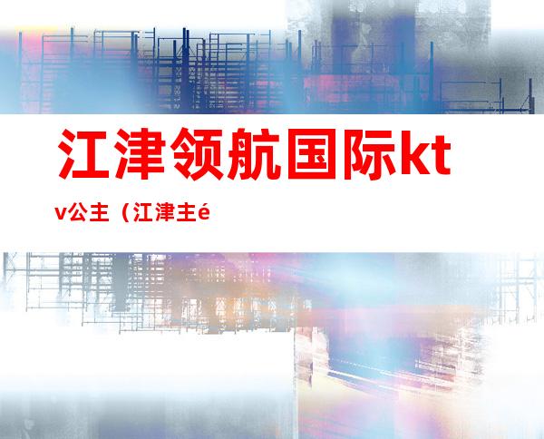 江津领航国际ktv公主(江津主题纯ktv)