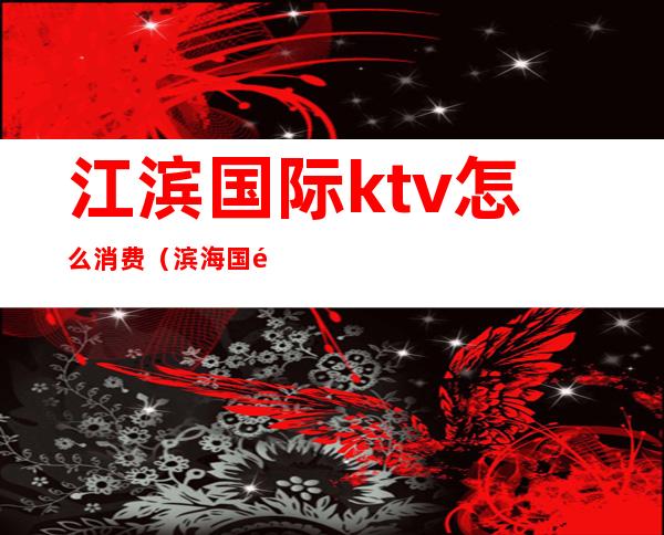 江滨国际ktv怎么消费(滨海国际ktv)