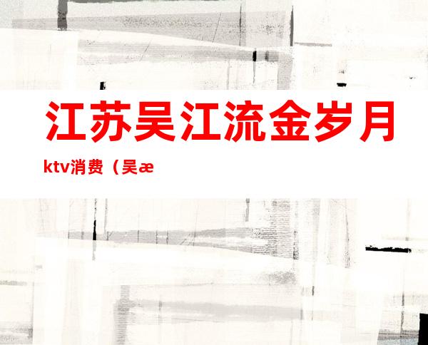 江苏吴江流金岁月ktv消费（吴江区ktv现在营业了吗）