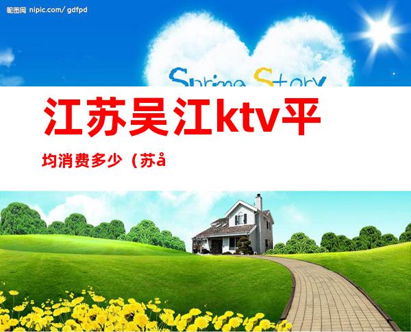 江苏吴江ktv平均消费多少(苏州吴江哪里ktv服务好点的)