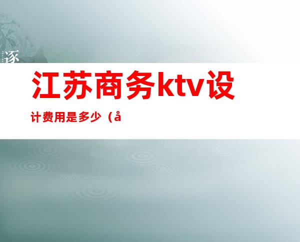 江苏商务ktv设计费用是多少(商务KTV费用)