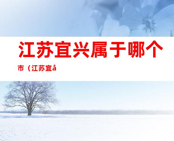 江苏宜兴属于哪个市(江苏宜兴市是属于哪个市)