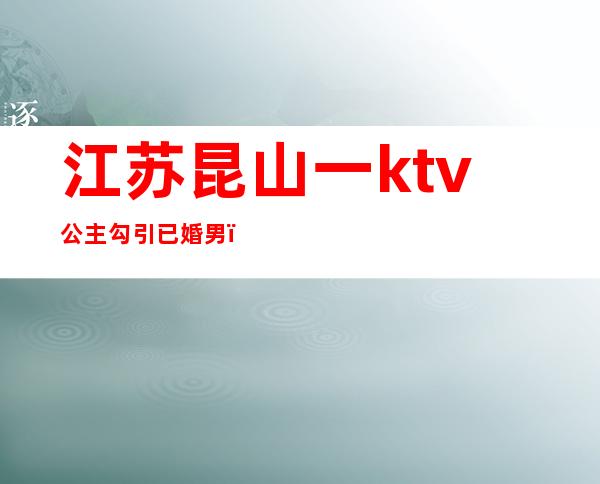 江苏昆山一ktv公主勾引已婚男(昆山哪个ktv有男模)
