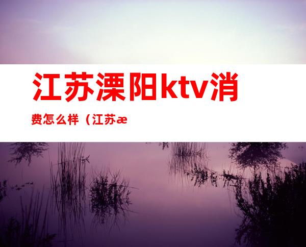 江苏溧阳ktv消费怎么样(江苏溧阳ktv消费怎么样)