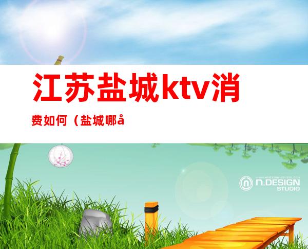 江苏盐城ktv消费如何(盐城哪家ktv比较开放)