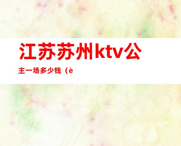 江苏苏州ktv公主一场多少钱（苏州那个ktv有公主）