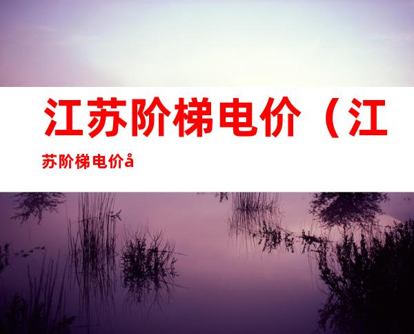 江苏阶梯电价(江苏阶梯电价峰谷)