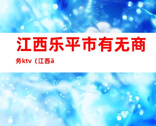 江西乐平市有无商务ktv(江西乐平有什么企业)