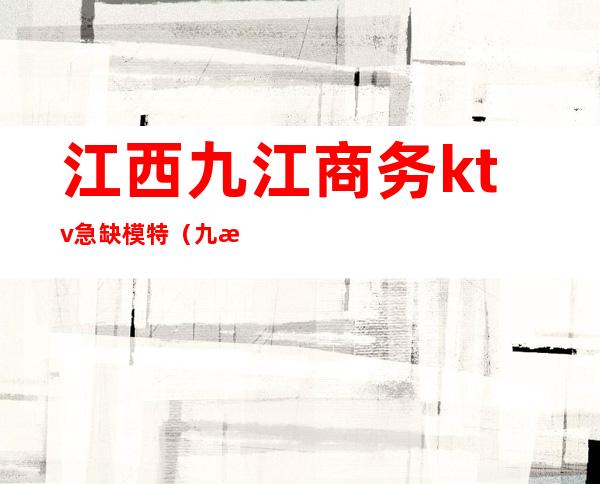 江西九江商务ktv急缺模特(九江印象ktv有男模吗)