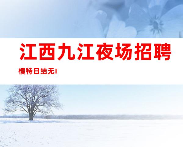 江西九江夜场招聘模特 日结 无IC卡 无入职费 1000起