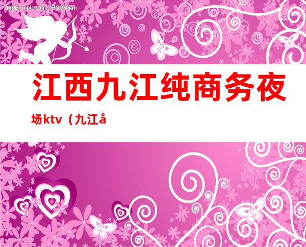 江西九江纯商务夜场ktv(九江好玩的夜场)