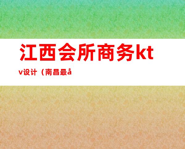 江西会所商务ktv设计(南昌最好的ktv会所)