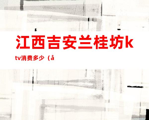 江西吉安兰桂坊ktv消费多少(吉安KTV价格)