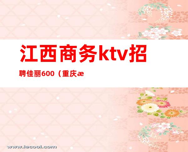 江西商务ktv招聘佳丽600（重庆江北ktv佳丽招聘）