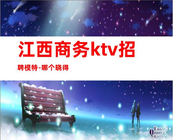 江西商务ktv招聘模特-哪个晓得哪些夜场招人哎