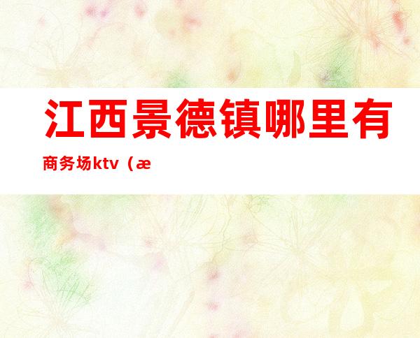 江西景德镇哪里有商务场ktv(江西景德镇豪德贸易广场是哪个区)