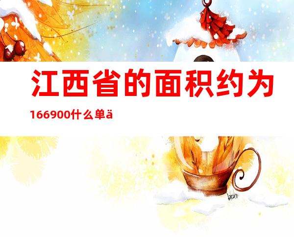 江西省的面积约为166900什么单位（江西省的土地面积约是166947）