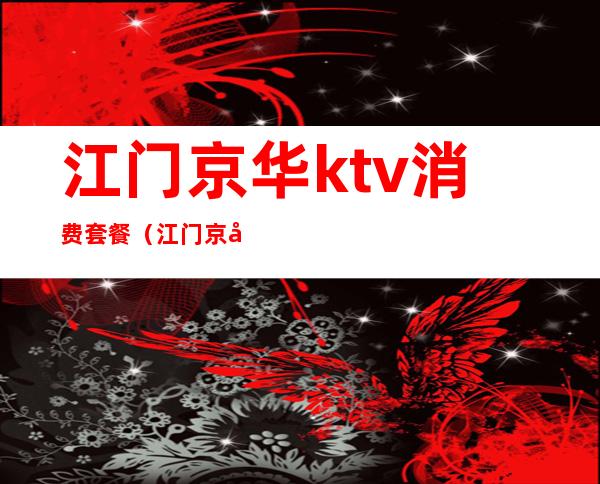 江门京华ktv消费套餐(江门京华ktv消费套餐价格)