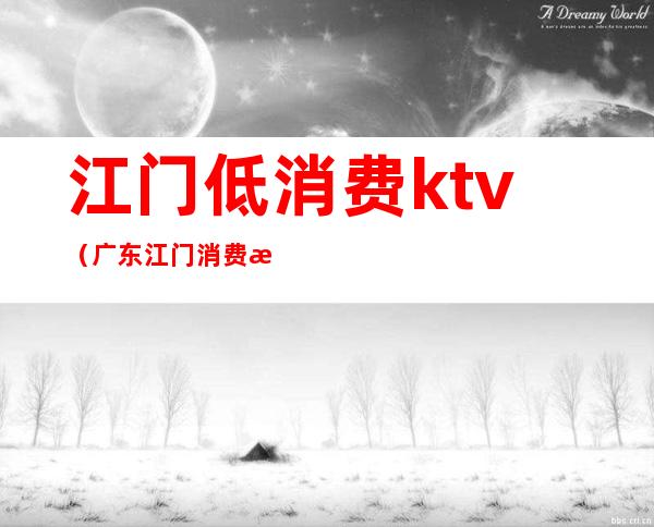 江门低消费ktv（广东江门消费怎么样）