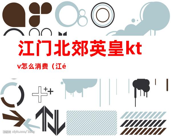 江门北郊英皇ktv怎么消费(江门北郊英皇ktv怎么消费的)