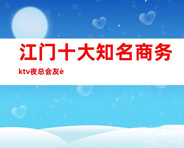 江门十大知名商务ktv夜总会友聚休闲，情感宣泄的好去处！