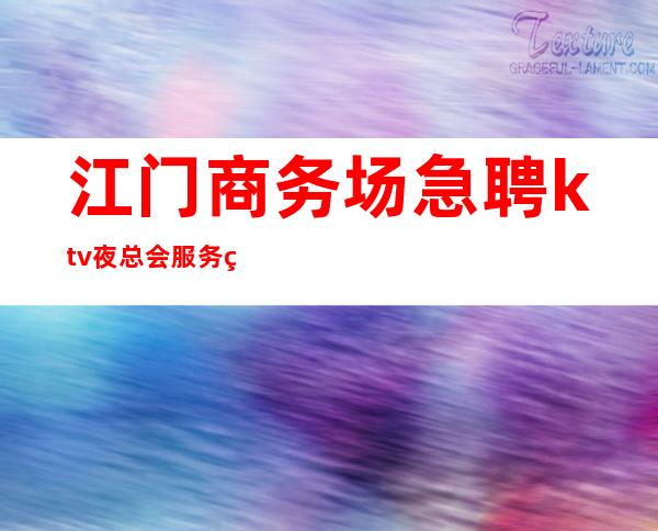 江门商务场急聘ktv夜总会服务生-入行找我不用愁上班问题