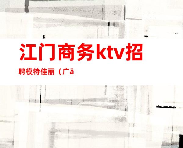 江门商务ktv招聘模特佳丽(广东ktv招聘佳丽模特)