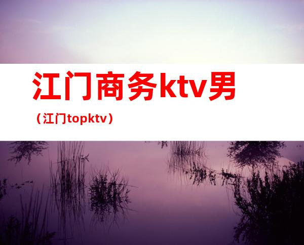 江门商务ktv男(江门top ktv)