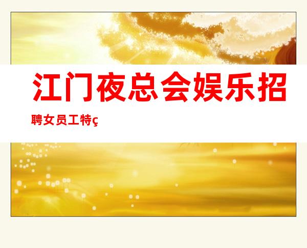 江门夜总会娱乐招聘女员工特生意好-走进圈子跟对人
