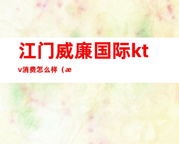 江门威廉国际ktv消费怎么样（江门威廉国际ktv商务场价格）