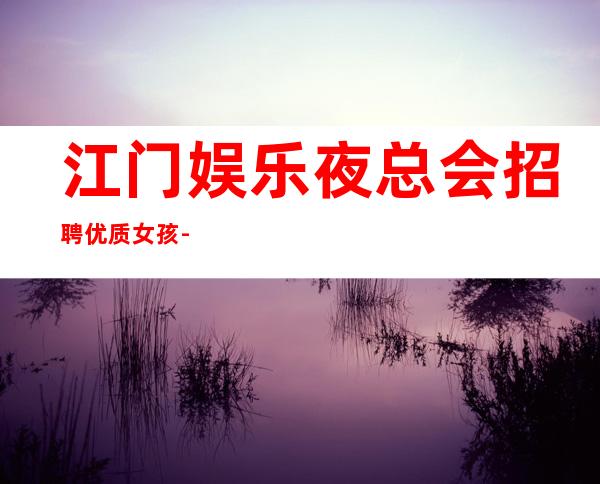 江门娱乐夜总会招聘优质女孩-大量优质客源20起