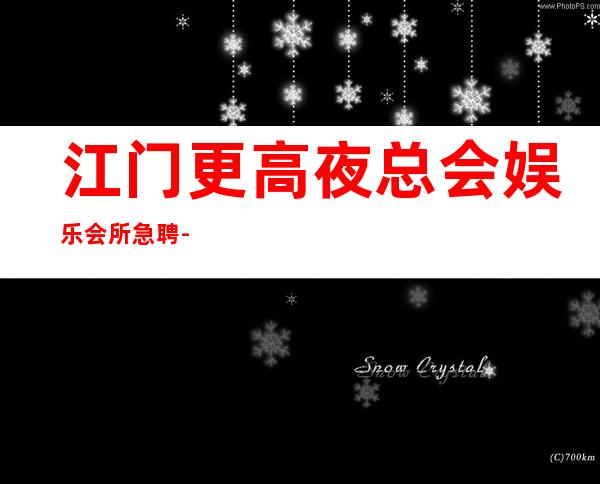 江门更高夜总会娱乐会所急聘-靠谱来去自由