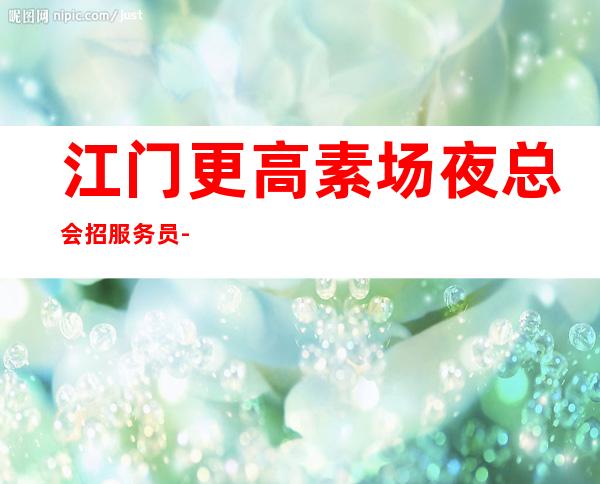 江门更高素场夜总会招服务员-本地更高KTV生意每天爆满